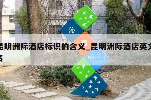 昆明洲际酒店标识的含义_昆明洲际酒店英文名