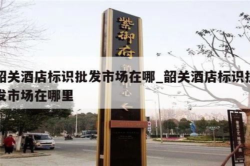 韶关酒店标识批发市场在哪_韶关酒店标识批发市场在哪里