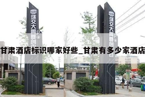 甘肃酒店标识哪家好些_甘肃有多少家酒店