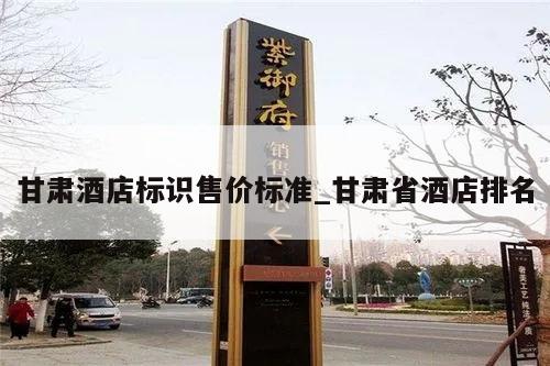 甘肃酒店标识售价标准_甘肃省酒店排名